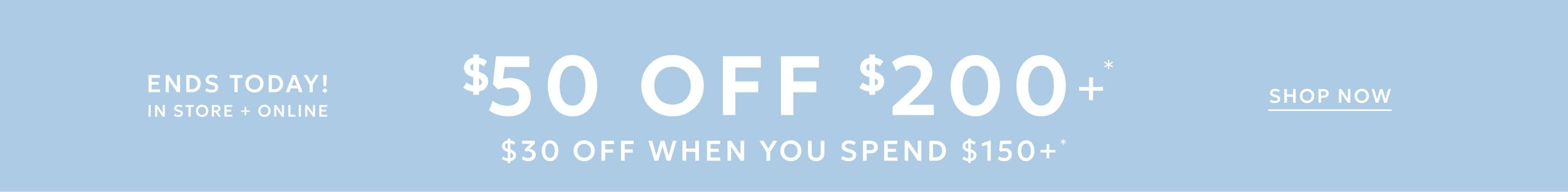 Ends today! In store and online $50 Off When You Spend $200 $30 Off When You Spend $150