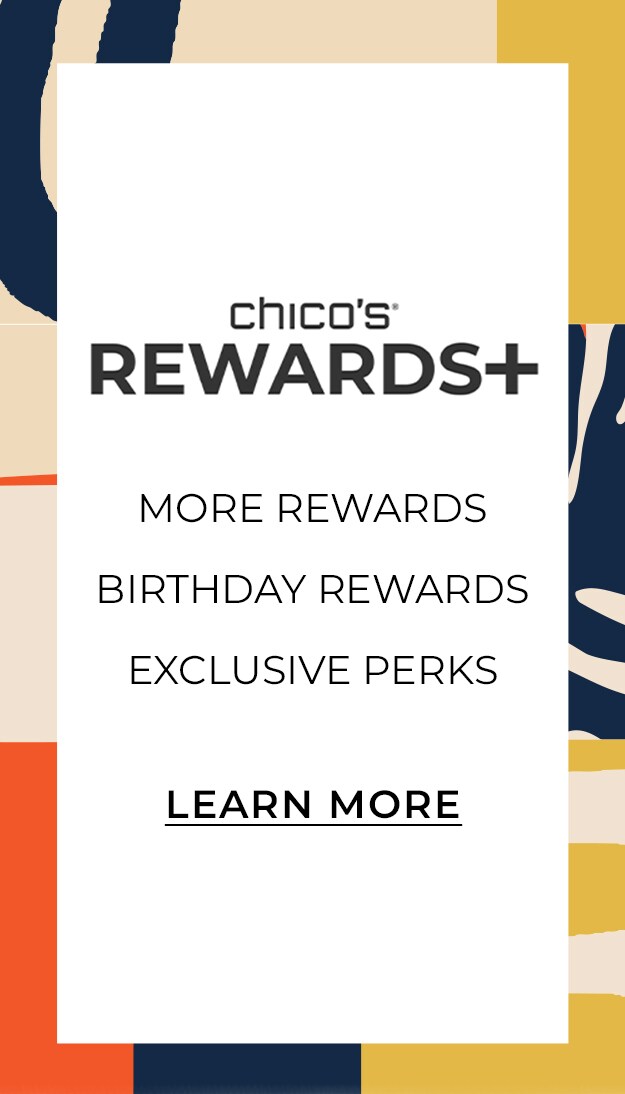 Chico's Rewards Plus. More Rewards. Birthday Rewards. Exclusive Perks. Learn More.