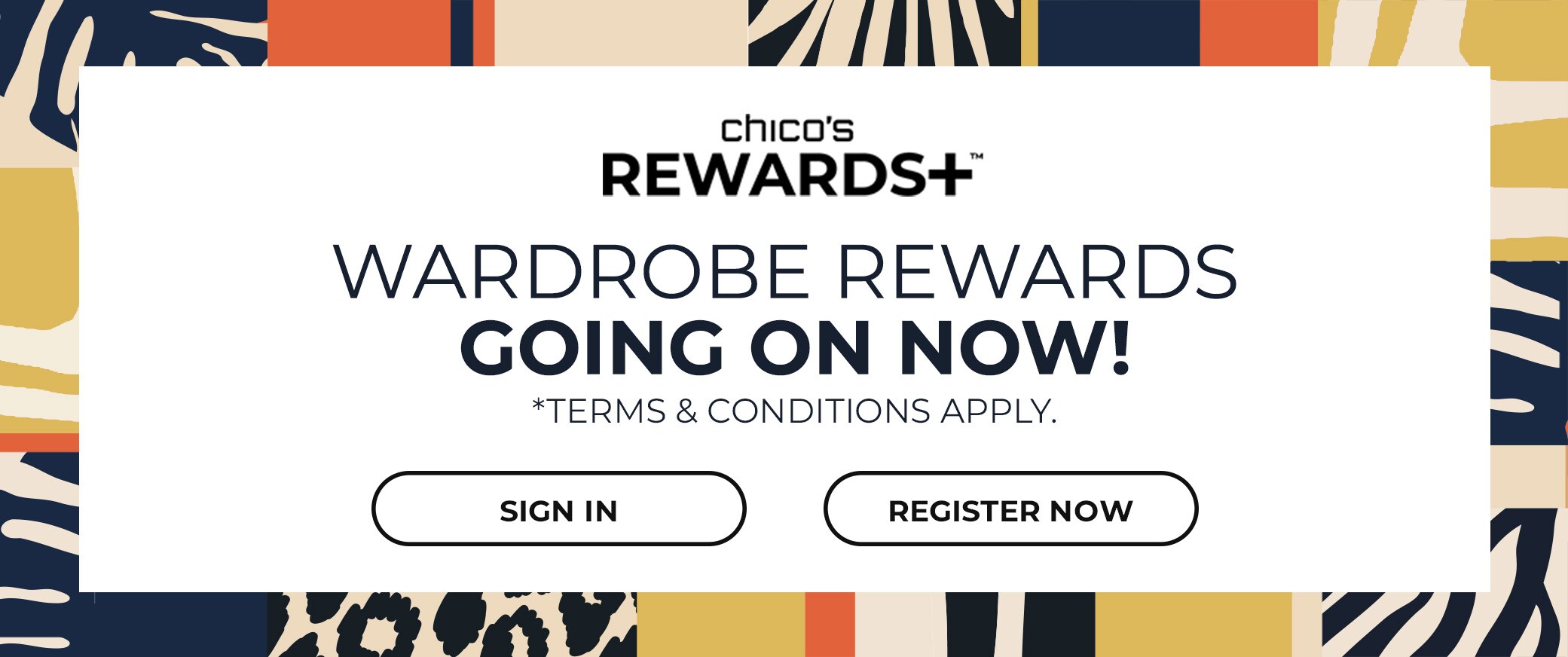 Chicos Rewards+ Wardrobe Rewards Going On Now! Terms and Conditions Apply. Sign In