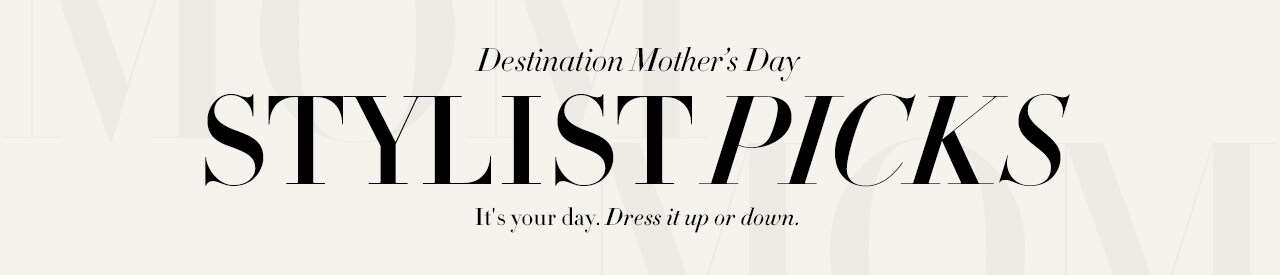 Destination Mother's Day. Stylist Picks. It's your day. Dress it up or down.